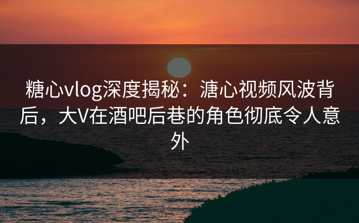 糖心vlog深度揭秘：溏心视频风波背后，大V在酒吧后巷的角色彻底令人意外