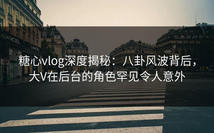 糖心vlog深度揭秘：八卦风波背后，大V在后台的角色罕见令人意外