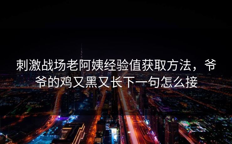 刺激战场老阿姨经验值获取方法，爷爷的鸡又黑又长下一句怎么接