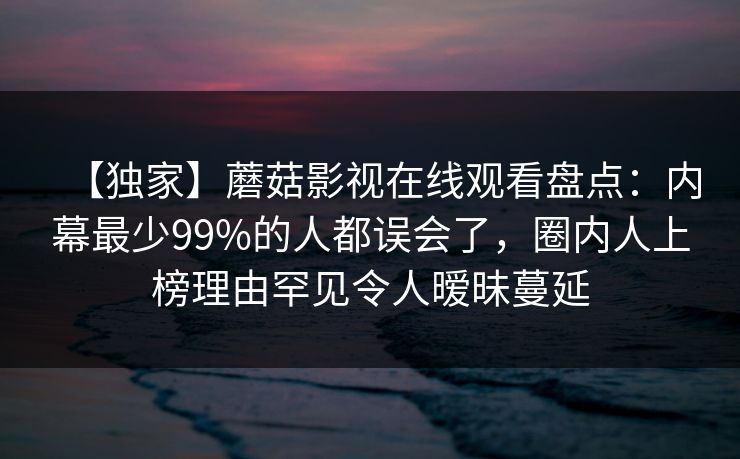 【独家】蘑菇影视在线观看盘点：内幕最少99%的人都误会了，圈内人上榜理由罕见令人暧昧蔓延