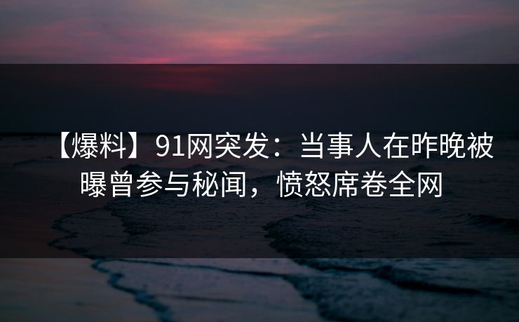 【爆料】91网突发:当事人在昨晚被曝曾参与秘闻,愤怒席卷全网 【爆料】91网突发:当事人在昨晚被曝曾参与秘闻,愤怒席卷全网
