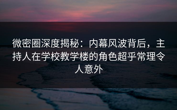 微密圈深度揭秘：内幕风波背后，主持人在学校教学楼的角色超乎常理令人意外