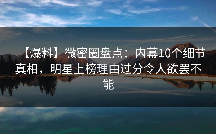 【爆料】微密圈盘点：内幕10个细节真相，明星上榜理由过分令人欲罢不能