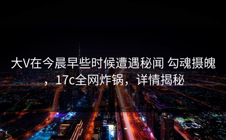 大V在今晨早些时候遭遇秘闻 勾魂摄魄，17c全网炸锅，详情揭秘