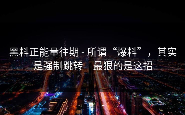 黑料正能量往期 - 所谓“爆料”，其实是强制跳转｜最狠的是这招