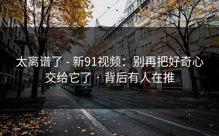 太离谱了 - 新91视频：别再把好奇心交给它了 · 背后有人在推