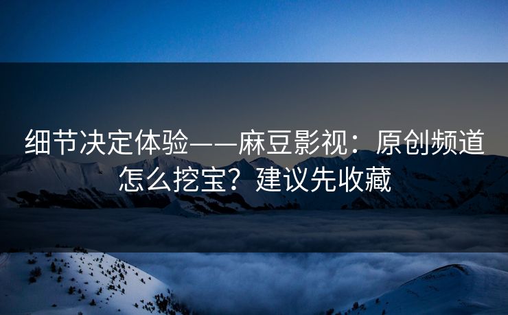 细节决定体验——麻豆影视：原创频道怎么挖宝？建议先收藏